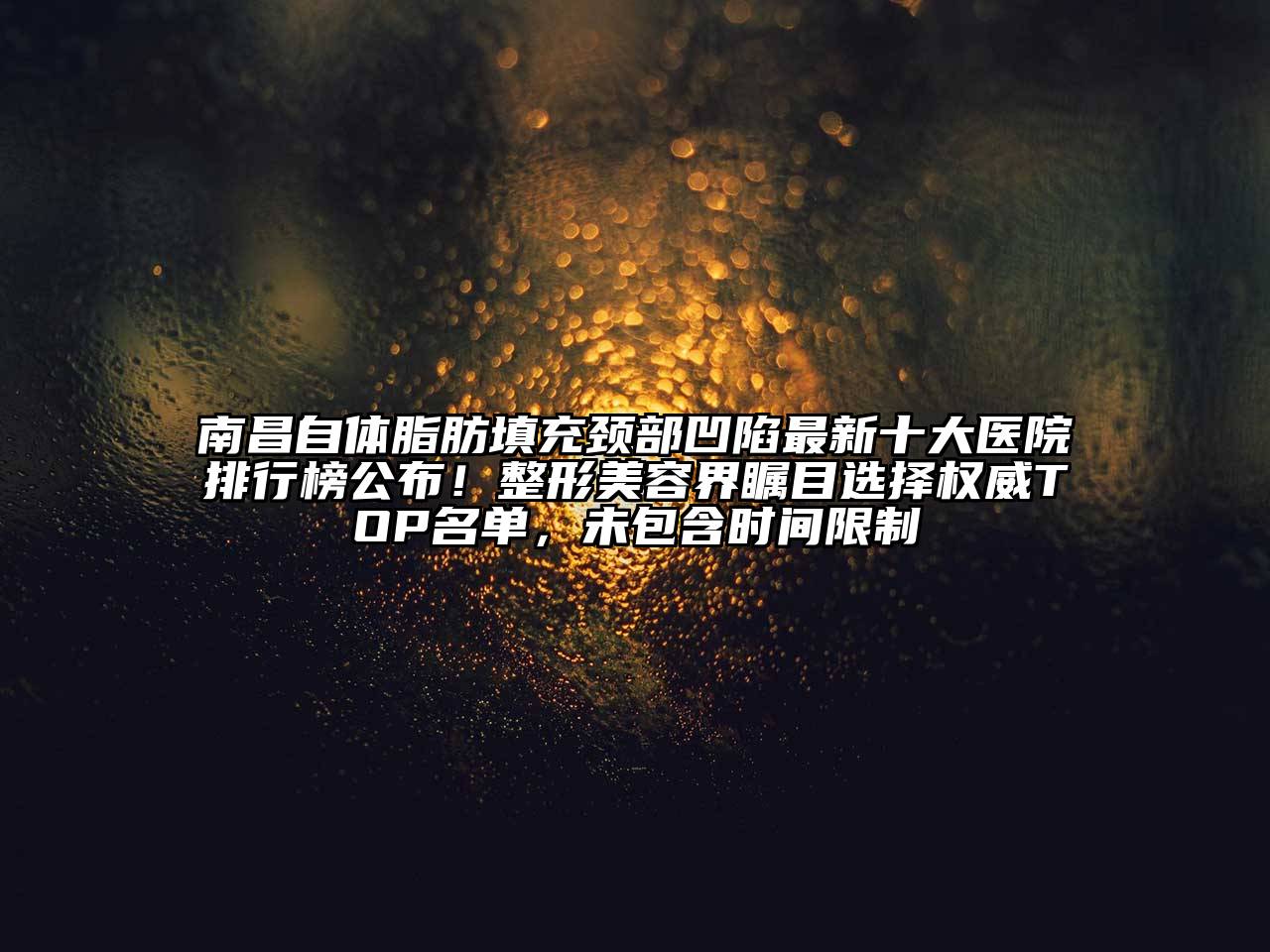南昌自体脂肪填充颈部凹陷最新十大医院排行榜公布！整形美容界瞩目选择权威TOP名单，未包含时间限制