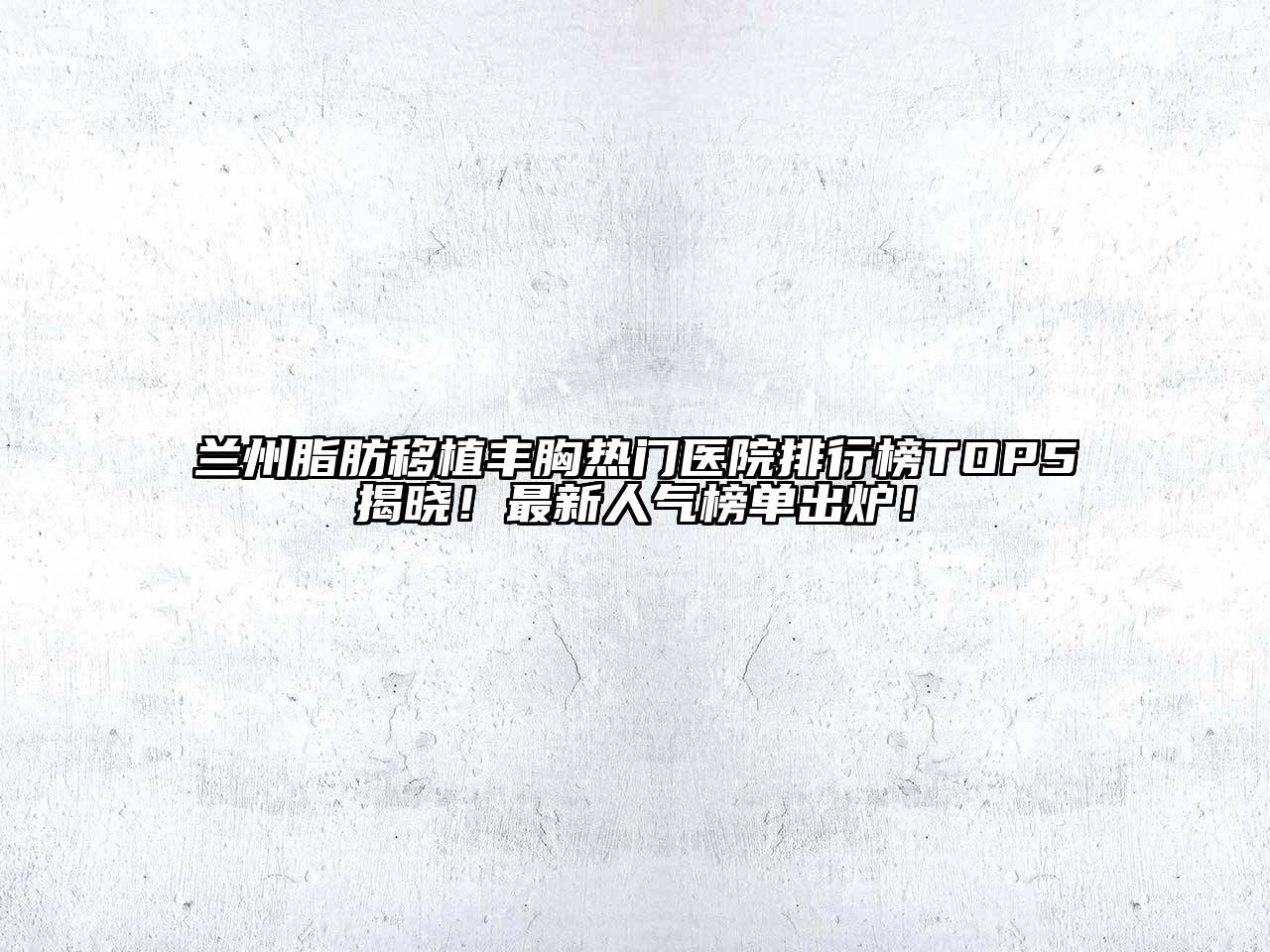 兰州脂肪移植丰胸热门医院排行榜TOP5揭晓！最新人气榜单出炉！