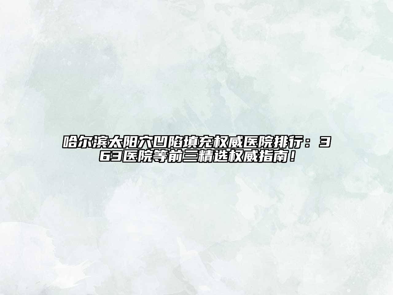 哈尔滨太阳穴凹陷填充权威医院排行：363医院等前三精选权威指南！