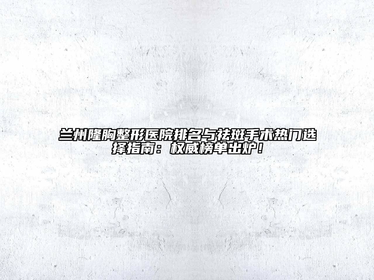 兰州隆胸整形医院排名与祛斑手术热门选择指南：权威榜单出炉！