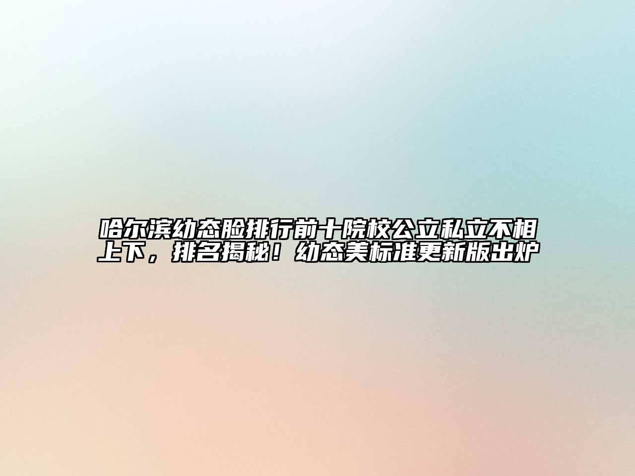 哈尔滨幼态脸排行前十院校公立私立不相上下，排名揭秘！幼态美标准更新版出炉
