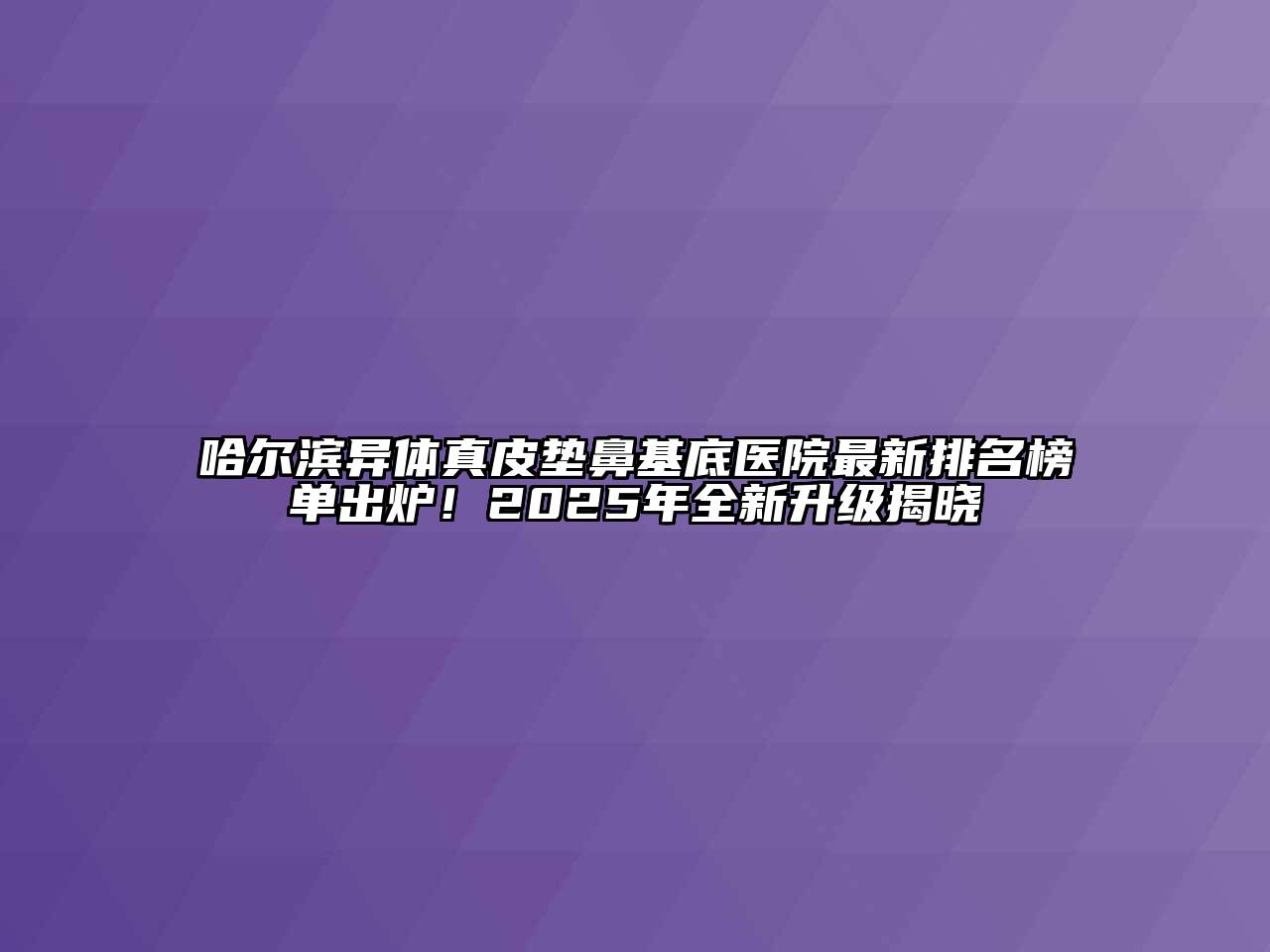 哈尔滨异体真皮垫鼻基底医院最新排名榜单出炉！2025年全新升级揭晓