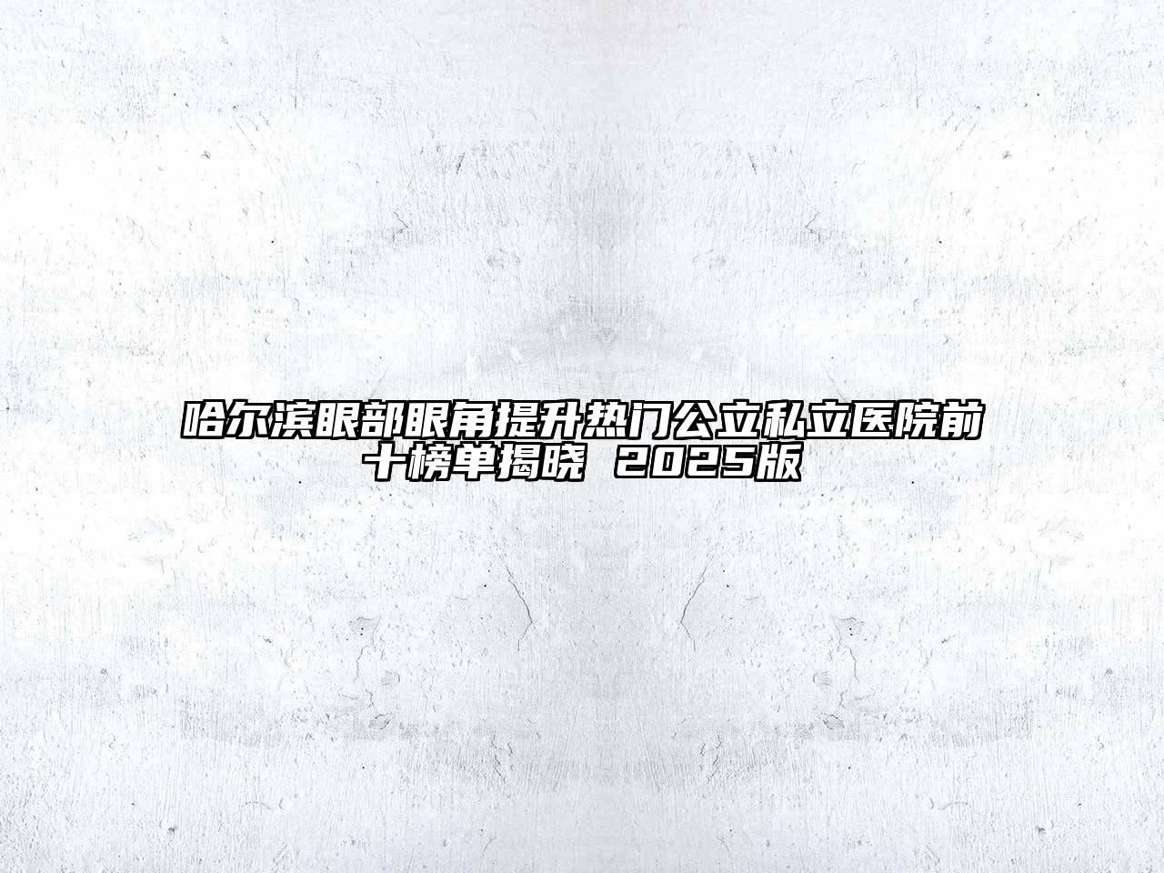 哈尔滨眼部眼角提升热门公立私立医院前十榜单揭晓 2025版