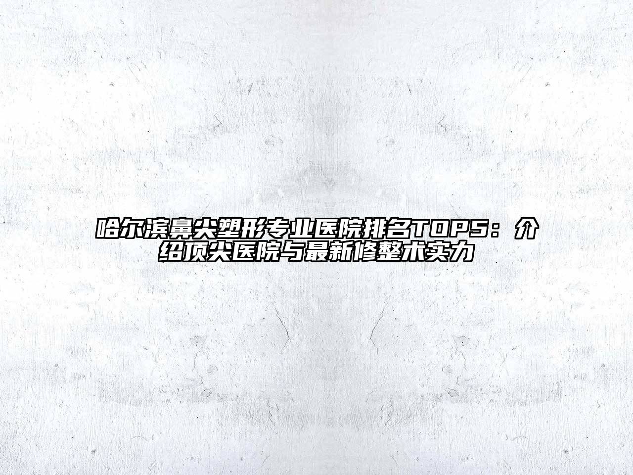 哈尔滨鼻尖塑形专业医院排名TOP5：介绍顶尖医院与最新修整术实力