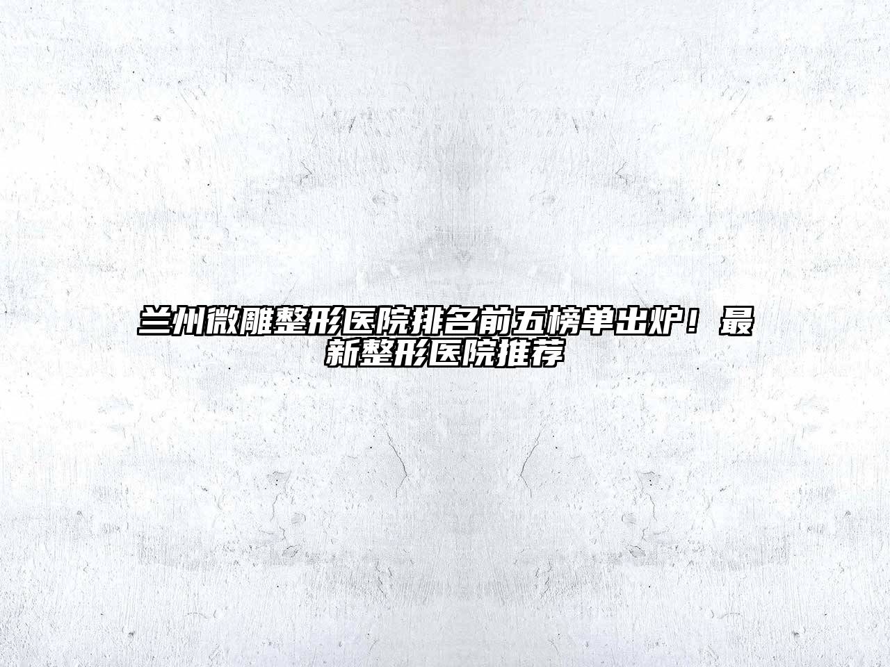 兰州微雕整形医院排名前五榜单出炉！最新整形医院推荐