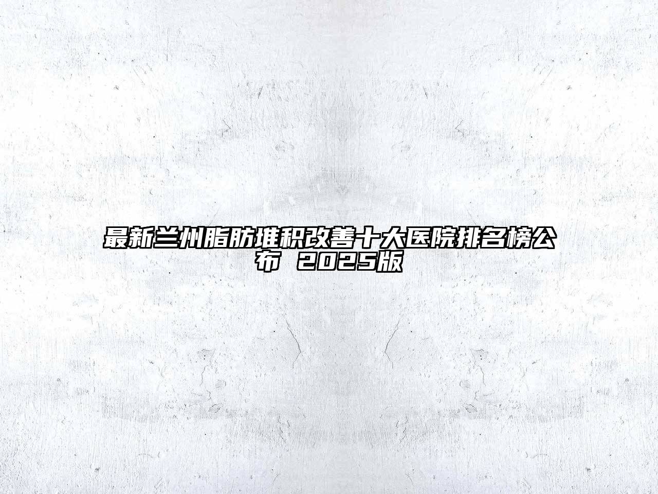 最新兰州脂肪堆积改善十大医院排名榜公布 2025版