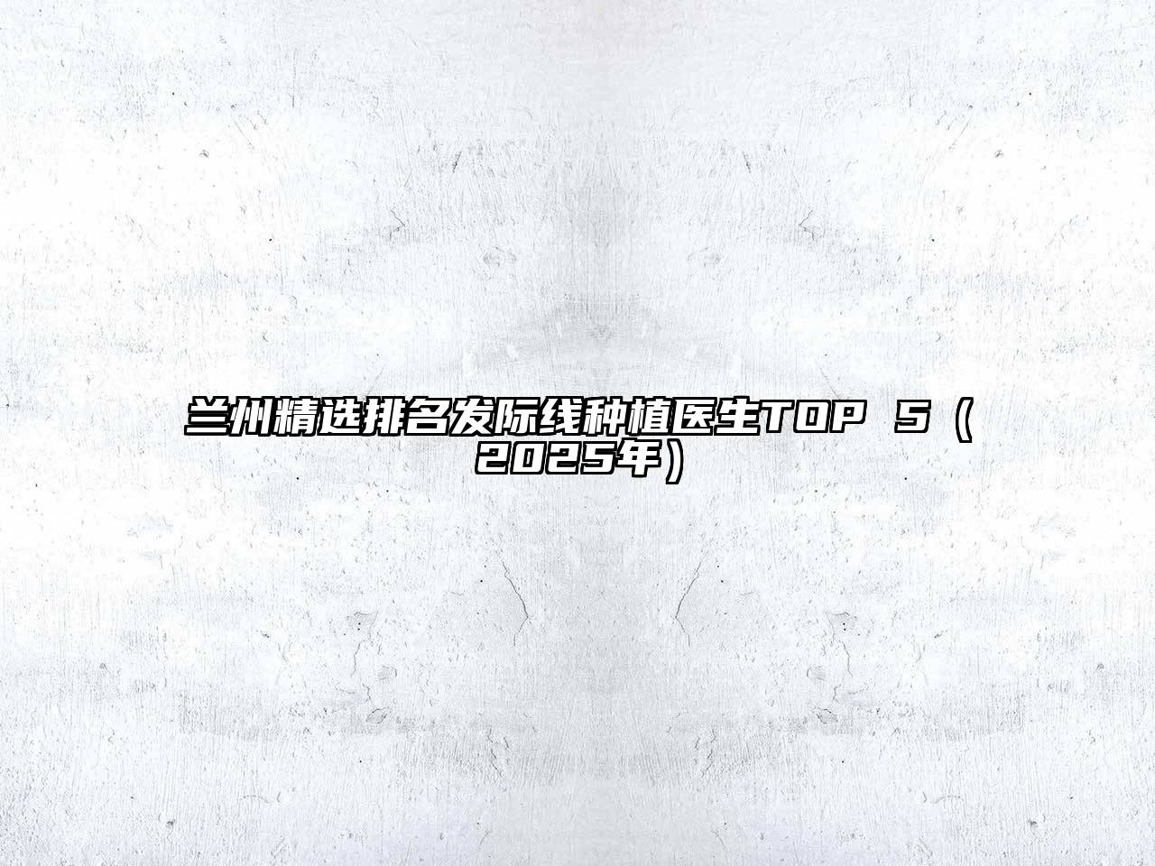 兰州精选排名发际线种植医生TOP 5（2025年）