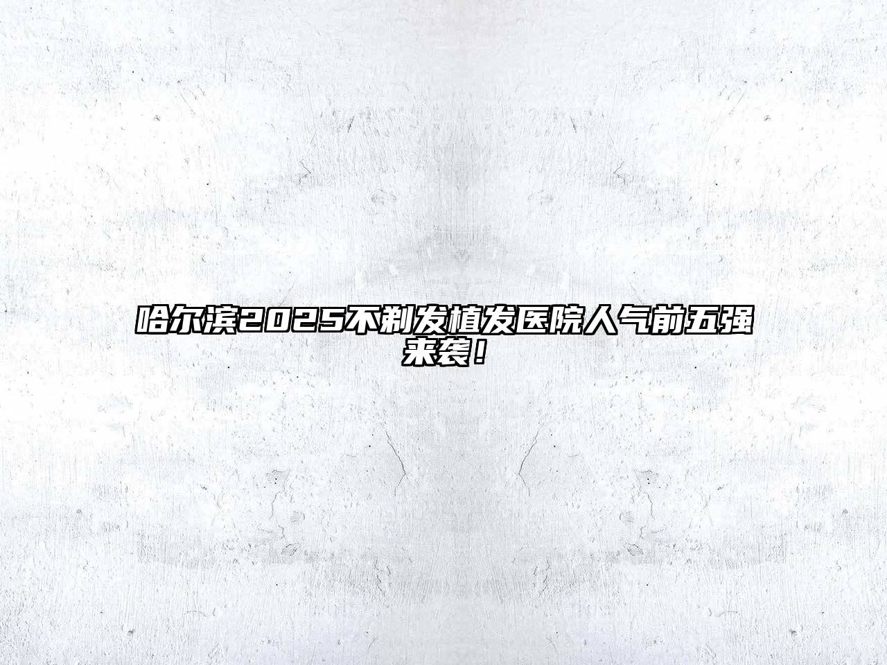 哈尔滨2025不剃发植发医院人气前五强来袭！