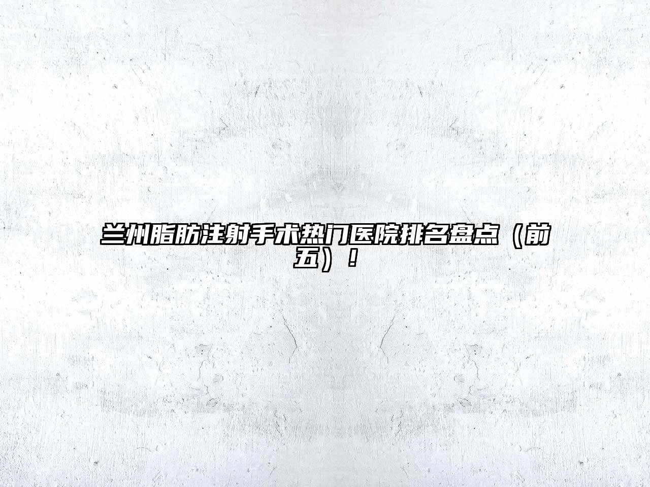 兰州脂肪注射手术热门医院排名盘点（前五）！