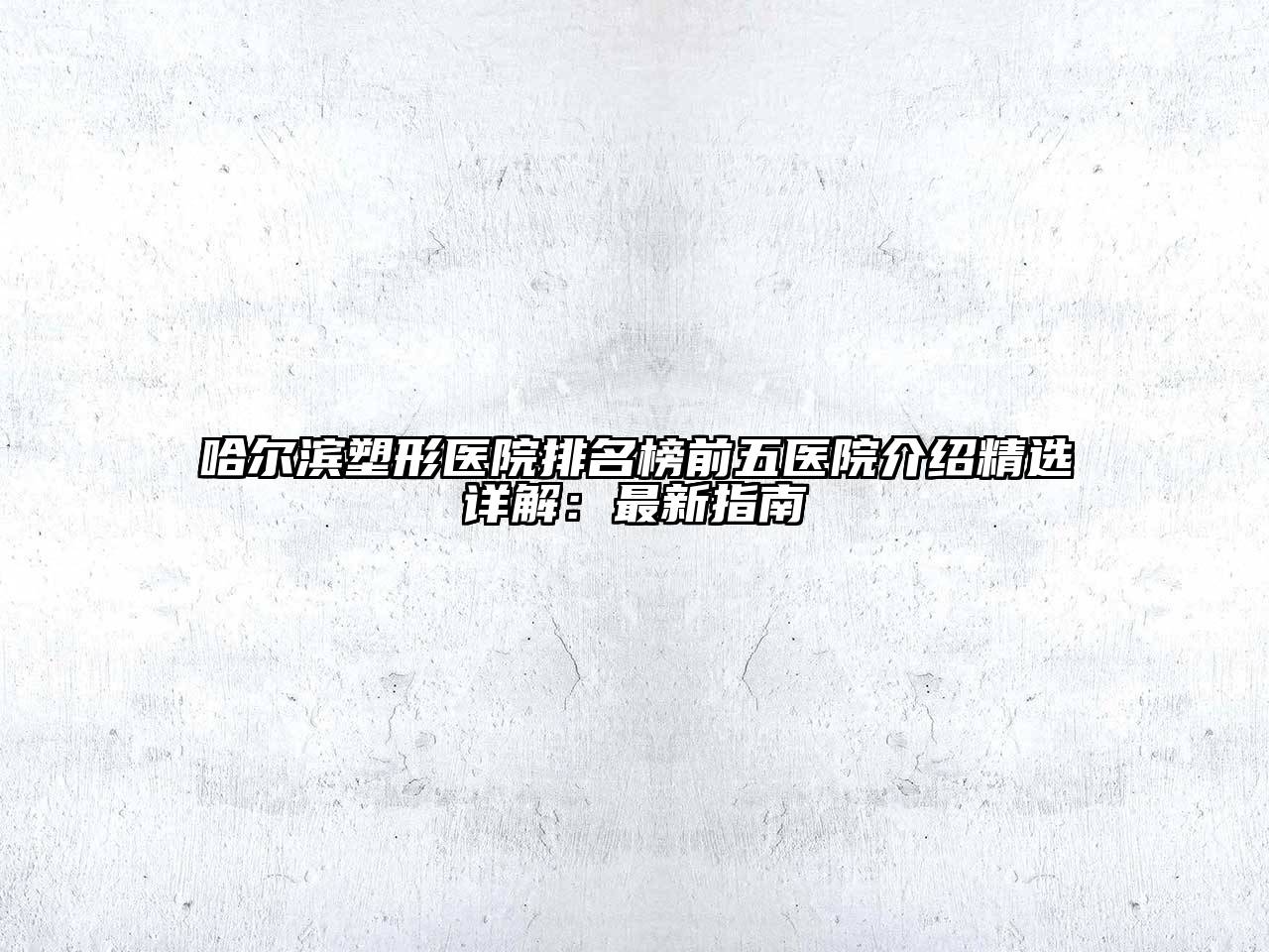 哈尔滨塑形医院排名榜前五医院介绍精选详解：最新指南