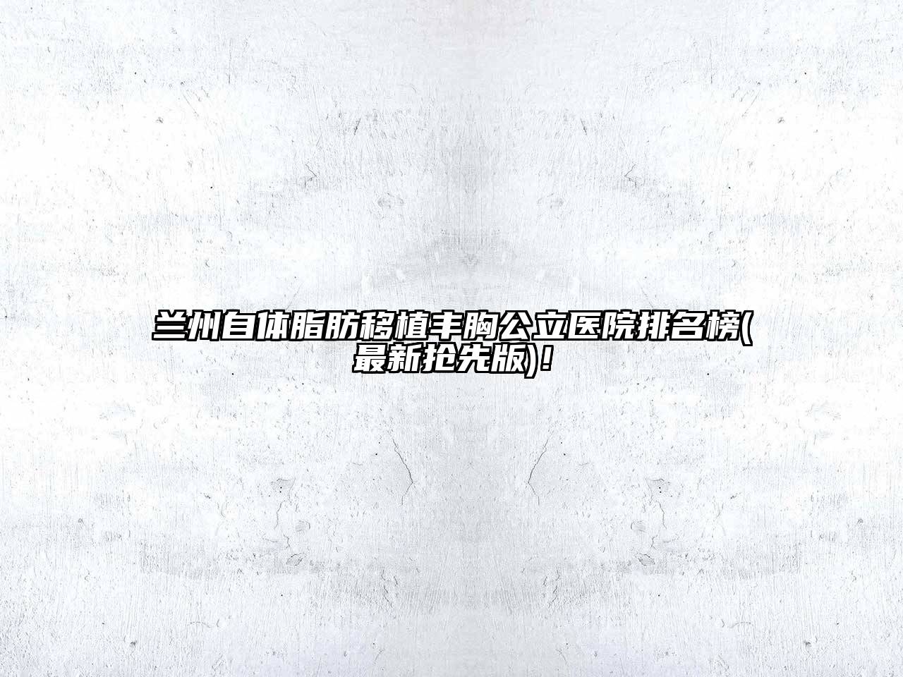 兰州自体脂肪移植丰胸公立医院排名榜(最新抢先版)！