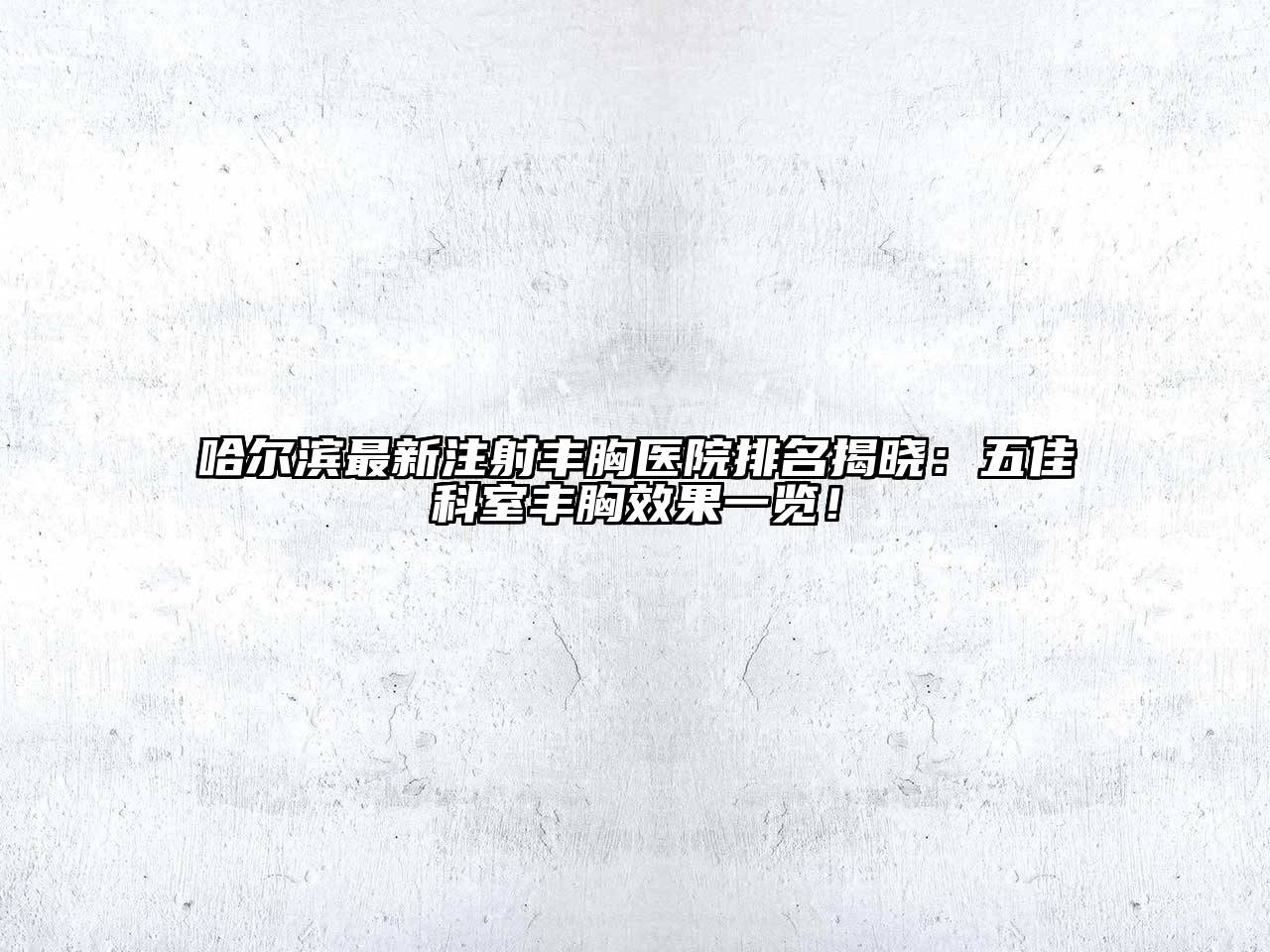 哈尔滨最新注射丰胸医院排名揭晓：五佳科室丰胸效果一览！