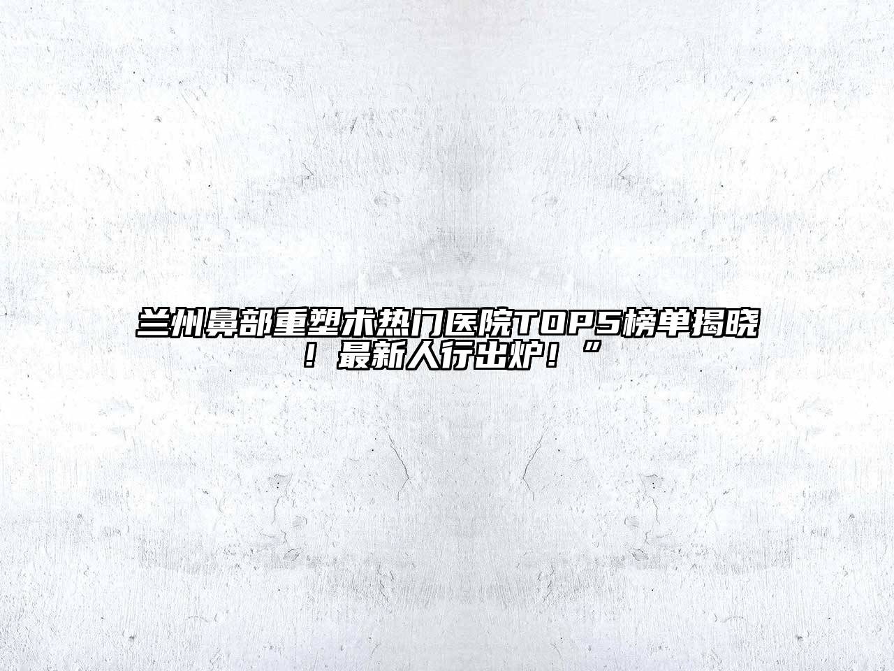 兰州鼻部重塑术热门医院TOP5榜单揭晓！最新人行出炉！”