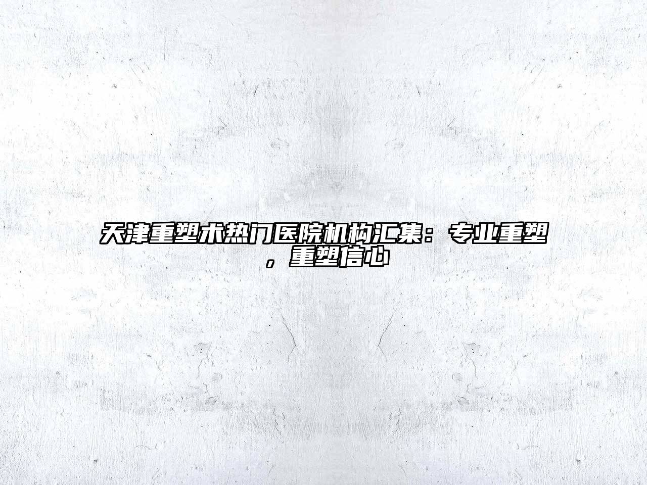 天津重塑术热门医院机构汇集：专业重塑，重塑信心