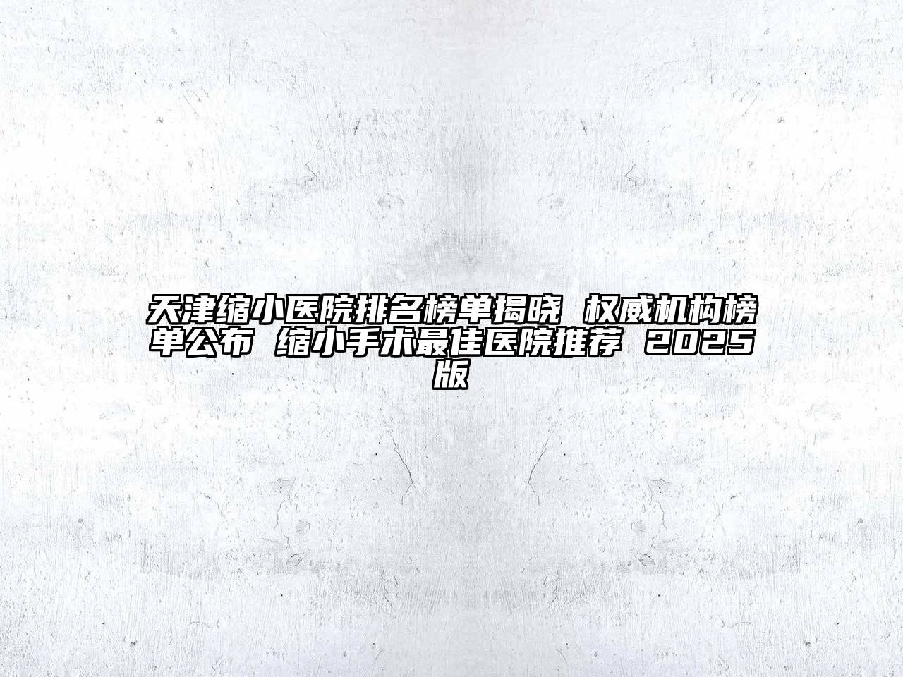 天津缩小医院排名榜单揭晓 权威机构榜单公布 缩小手术最佳医院推荐 2025版