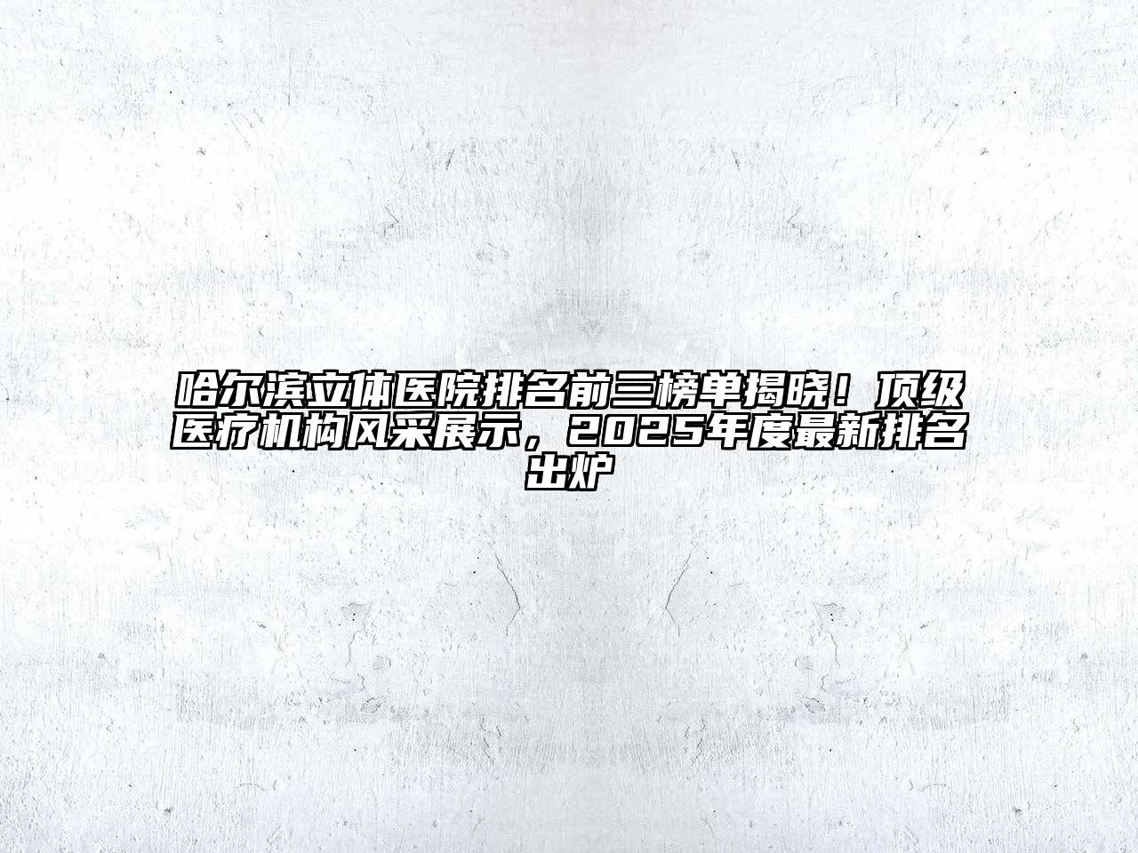 哈尔滨立体医院排名前三榜单揭晓！顶级医疗机构风采展示，2025年度最新排名出炉