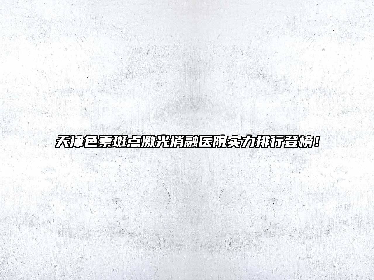 天津色素斑点激光消融医院实力排行登榜！
