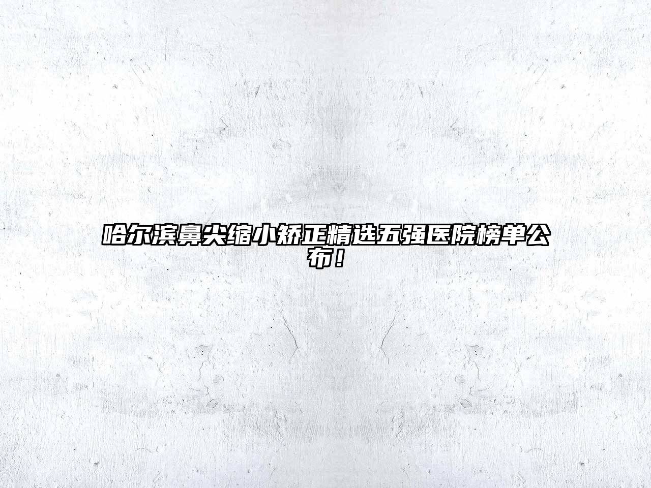哈尔滨鼻尖缩小矫正精选五强医院榜单公布！
