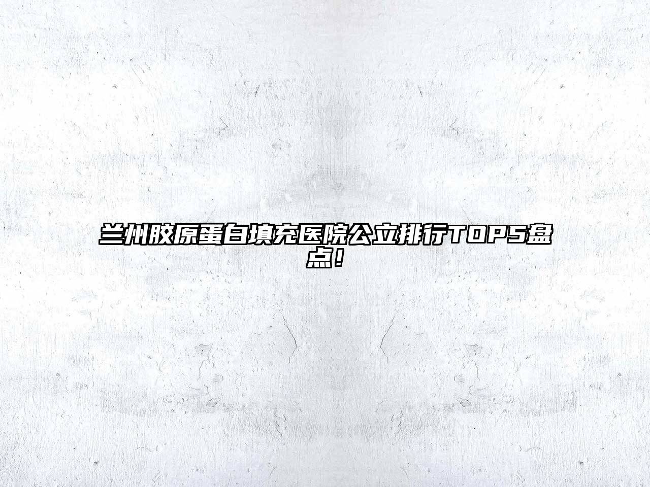 兰州胶原蛋白填充医院公立排行TOP5盘点！