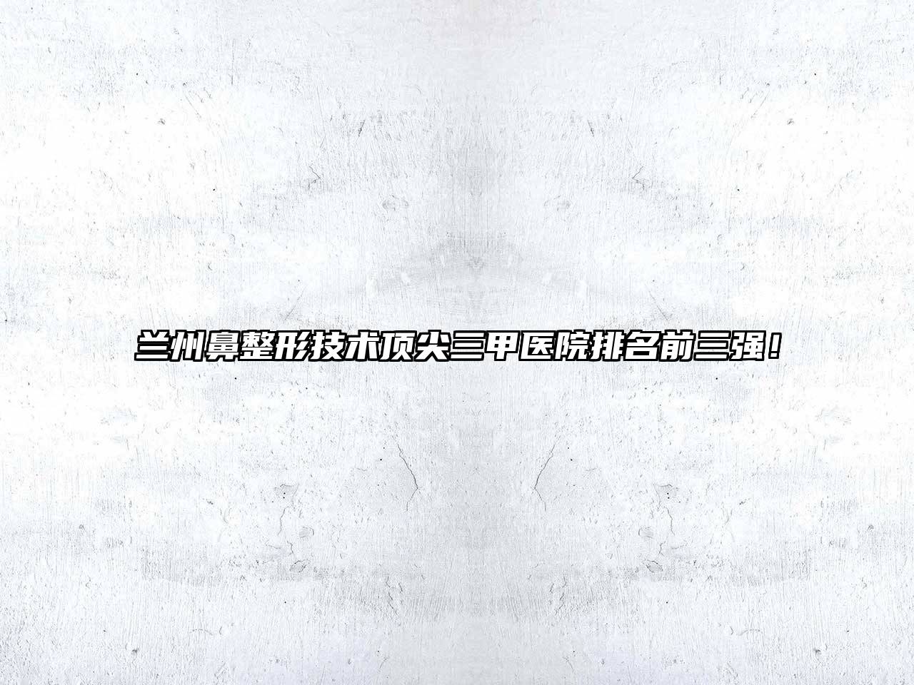 兰州鼻整形技术顶尖三甲医院排名前三强！