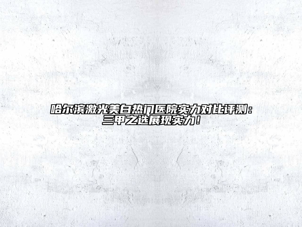 哈尔滨激光美白热门医院实力对比评测：三甲之选展现实力！