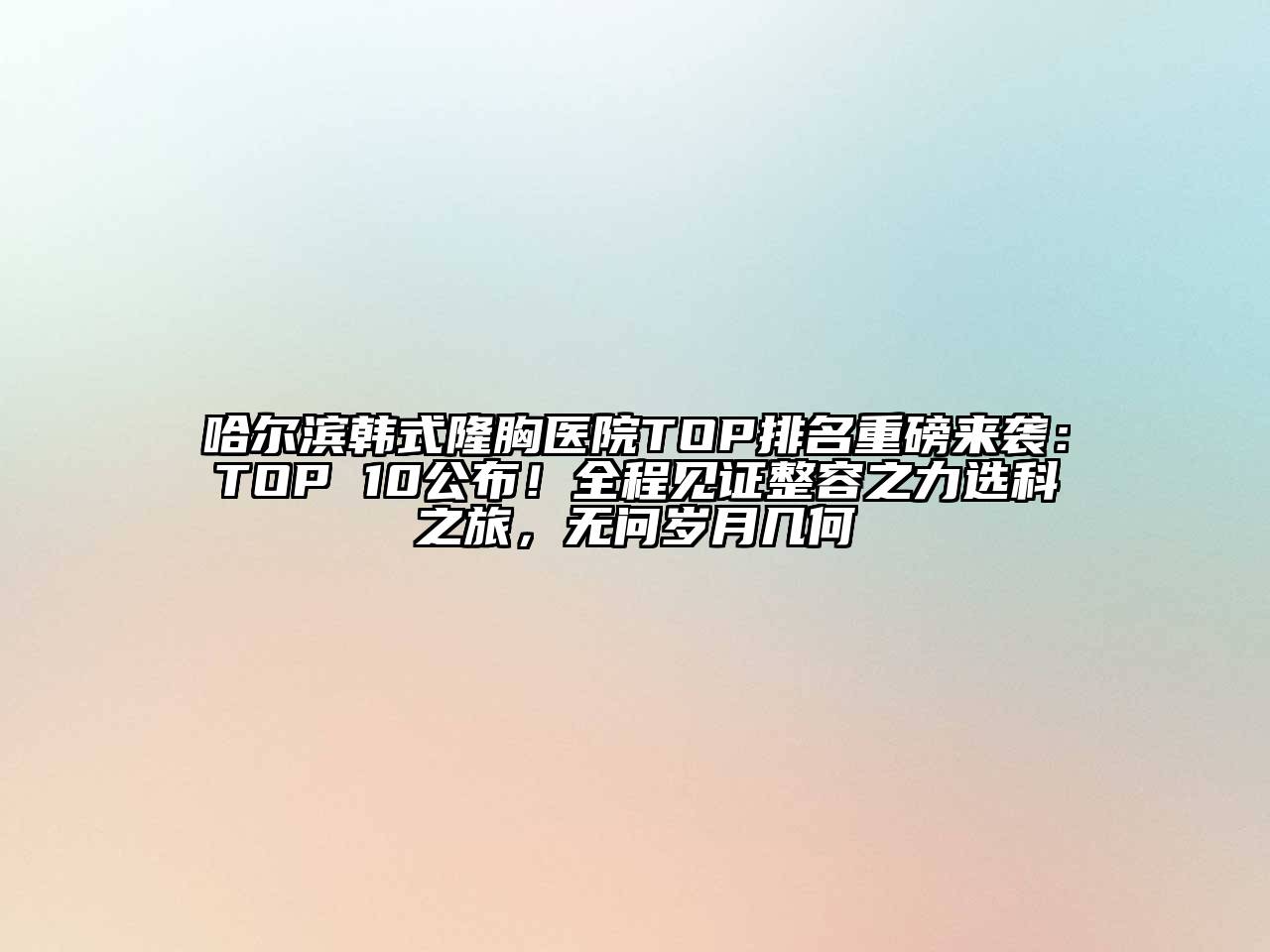 哈尔滨韩式隆胸医院TOP排名重磅来袭：TOP 10公布！全程见证整容之力选科之旅，无问岁月几何