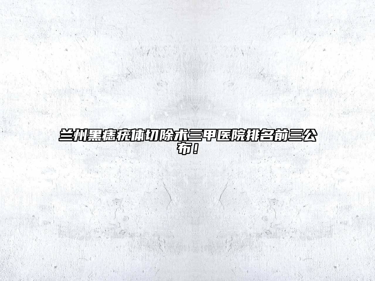 兰州黑痣疣体切除术三甲医院排名前三公布！