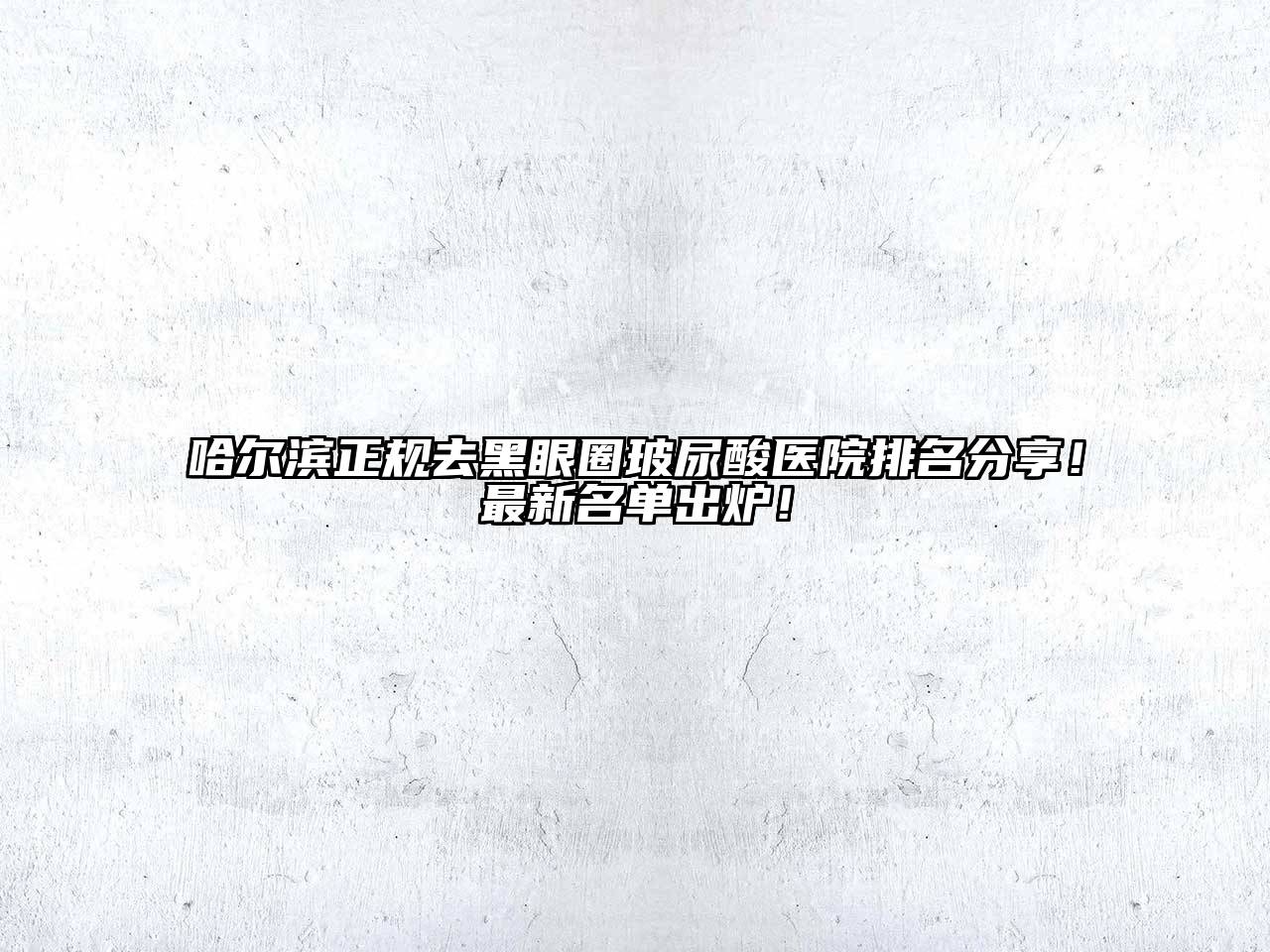 哈尔滨正规去黑眼圈玻尿酸医院排名分享！最新名单出炉！