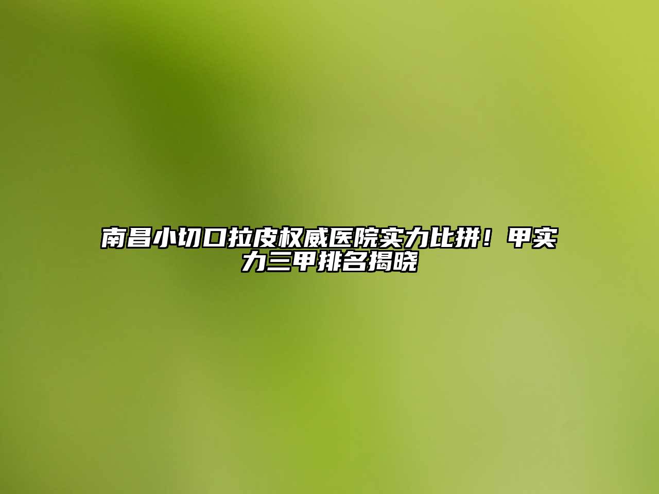 南昌小切口拉皮权威医院实力比拼！甲实力三甲排名揭晓