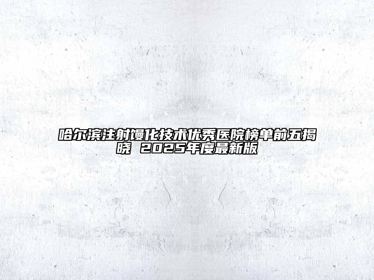 哈尔滨注射馒化技术优秀医院榜单前五揭晓 2025年度最新版
