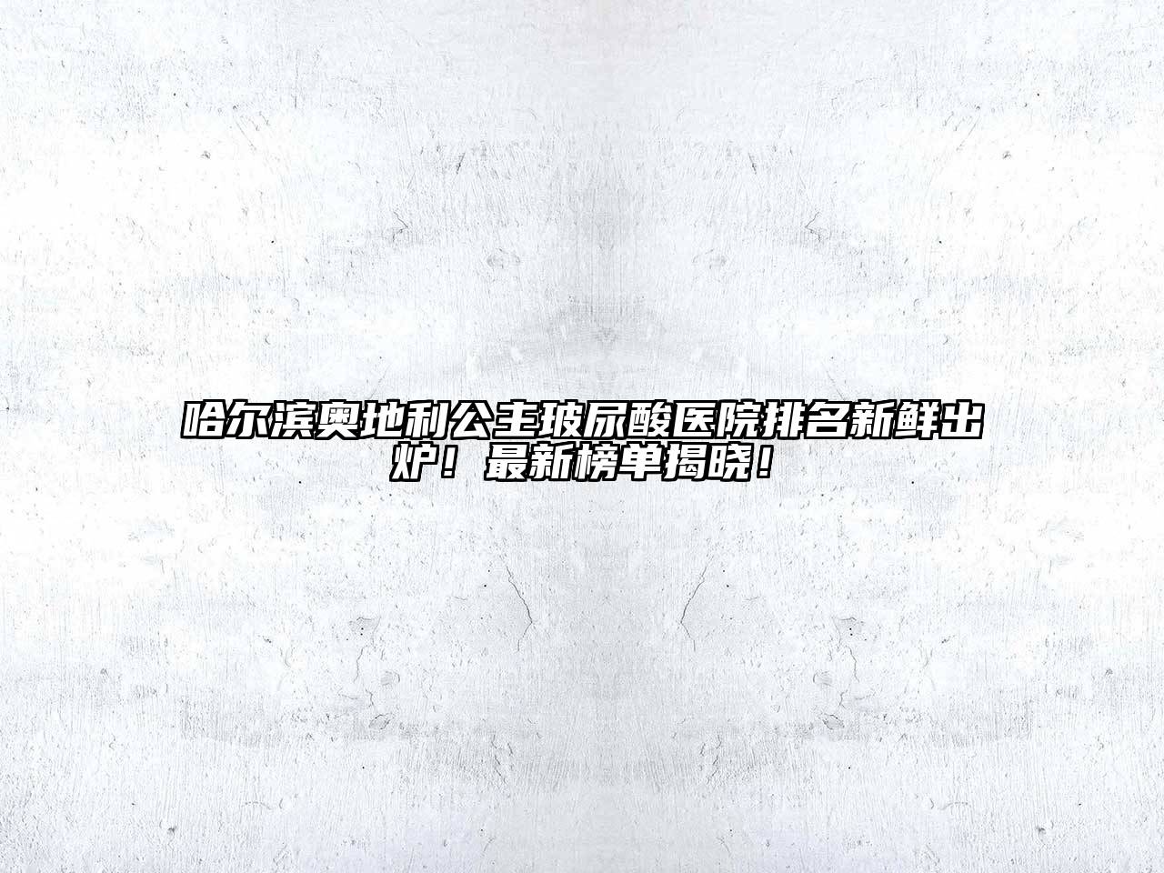 哈尔滨奥地利公主玻尿酸医院排名新鲜出炉！最新榜单揭晓！