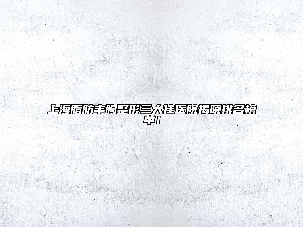 上海脂肪丰胸整形三大佳医院揭晓排名榜单！