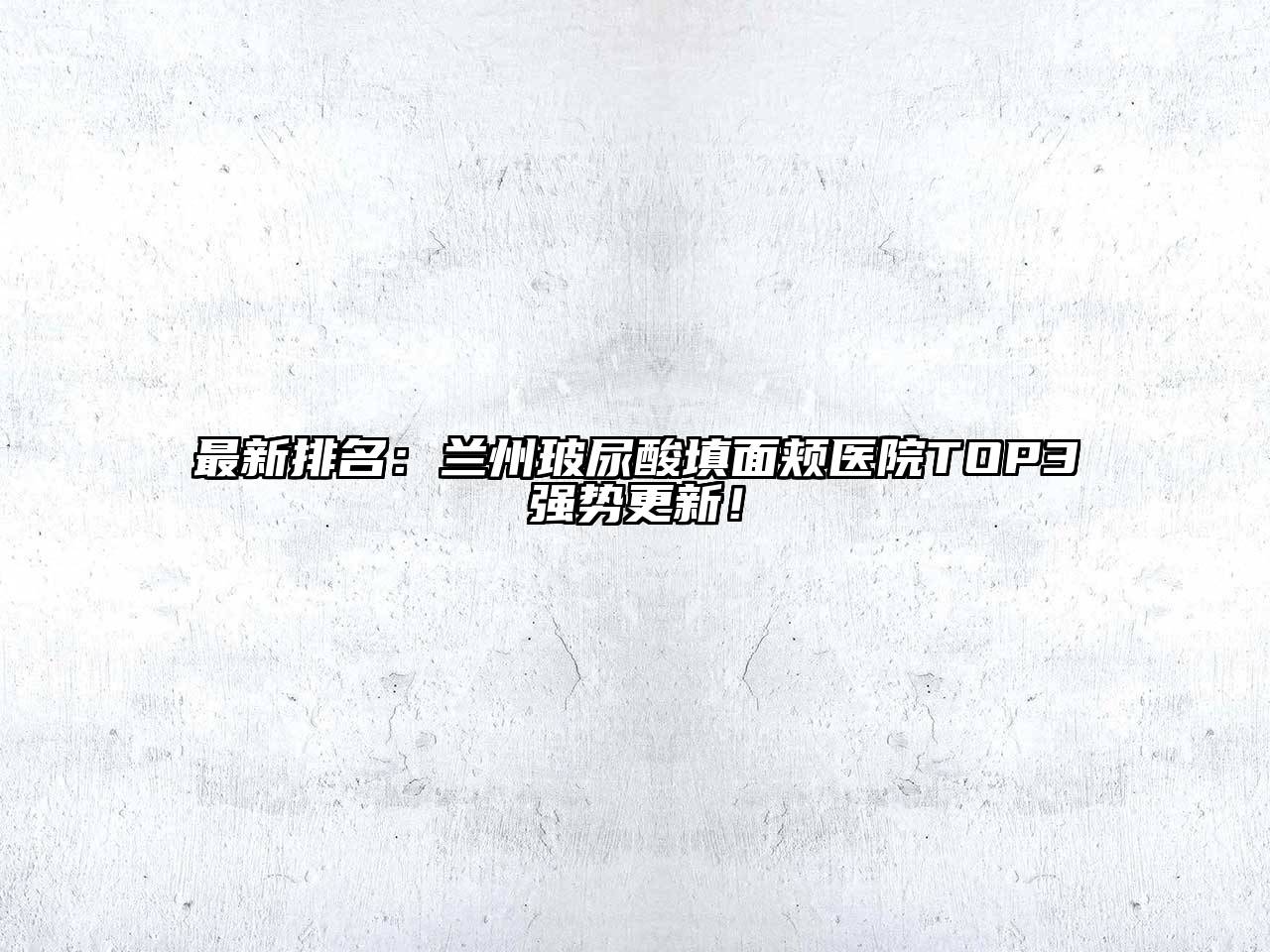 最新排名：兰州玻尿酸填面颊医院TOP3强势更新！