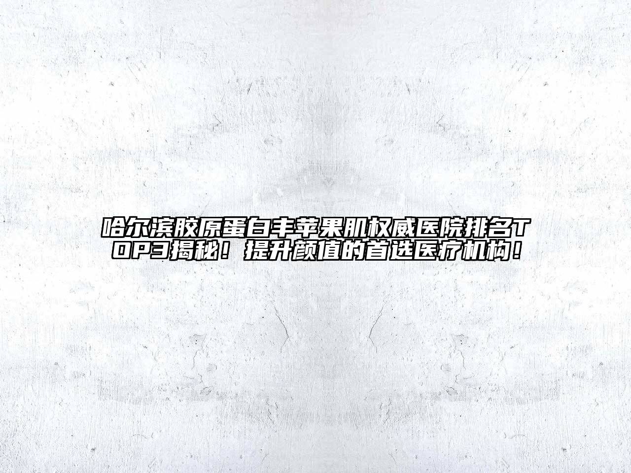 哈尔滨胶原蛋白丰苹果肌权威医院排名TOP3揭秘！提升颜值的首选医疗机构！