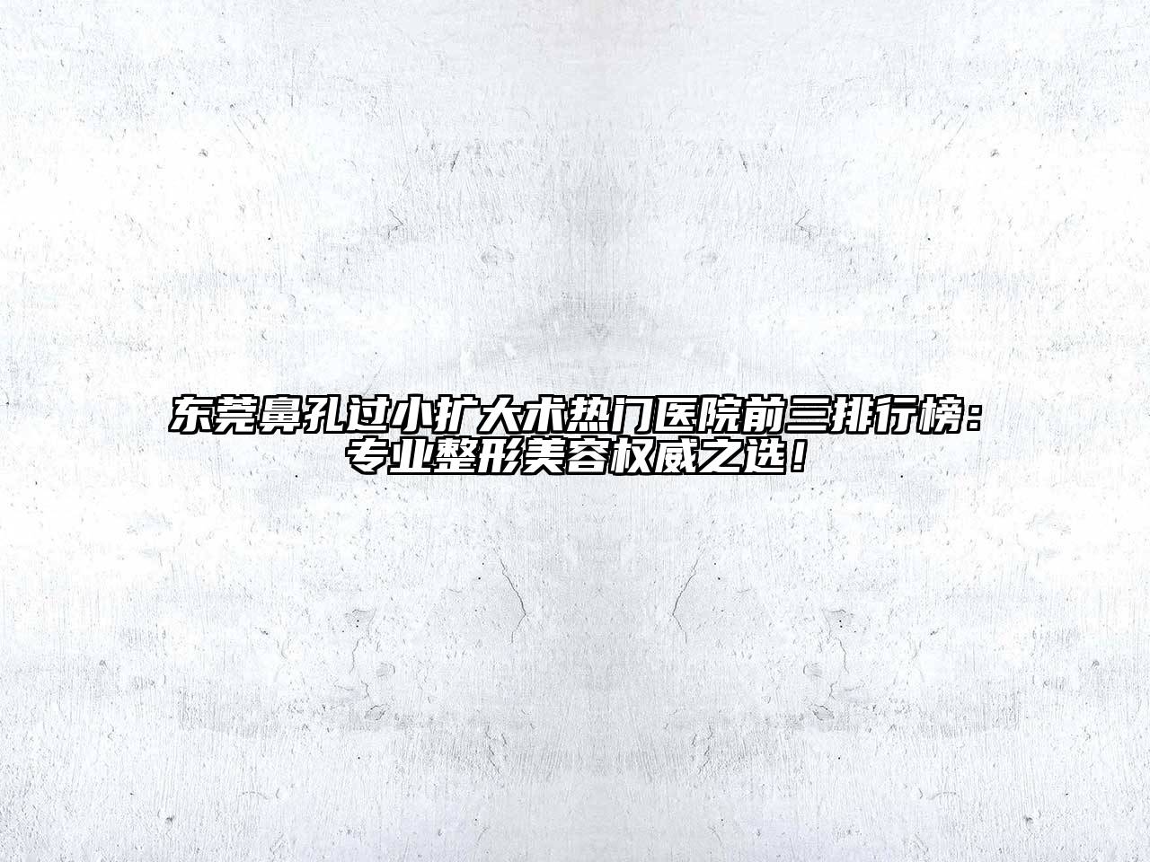 东莞鼻孔过小扩大术热门医院前三排行榜：专业整形美容权威之选！