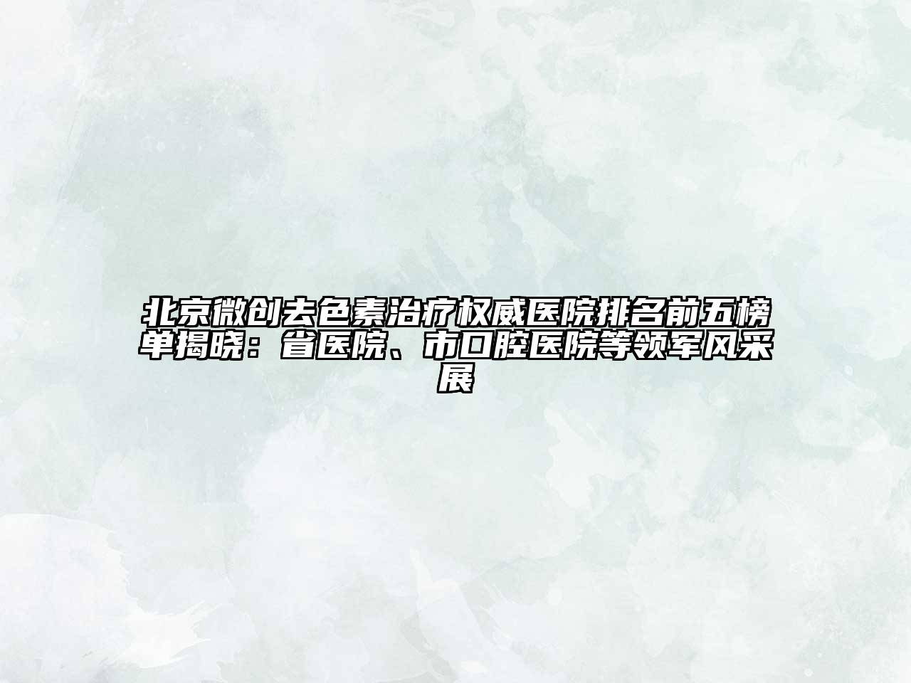 北京微创去色素治疗权威医院排名前五榜单揭晓：省医院、市口腔医院等领军风采展