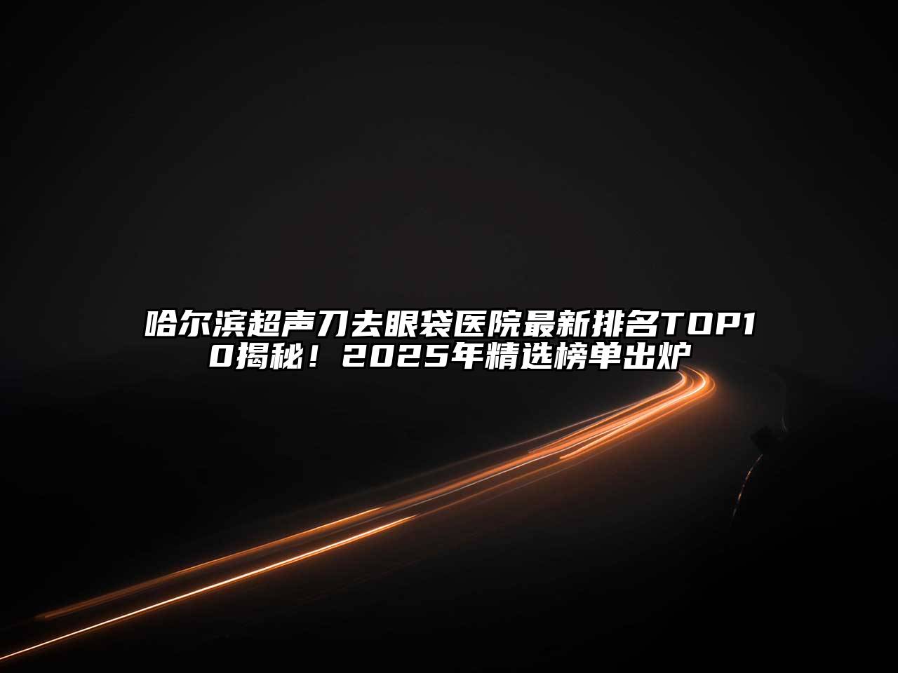 哈尔滨超声刀去眼袋医院最新排名TOP10揭秘！2025年精选榜单出炉