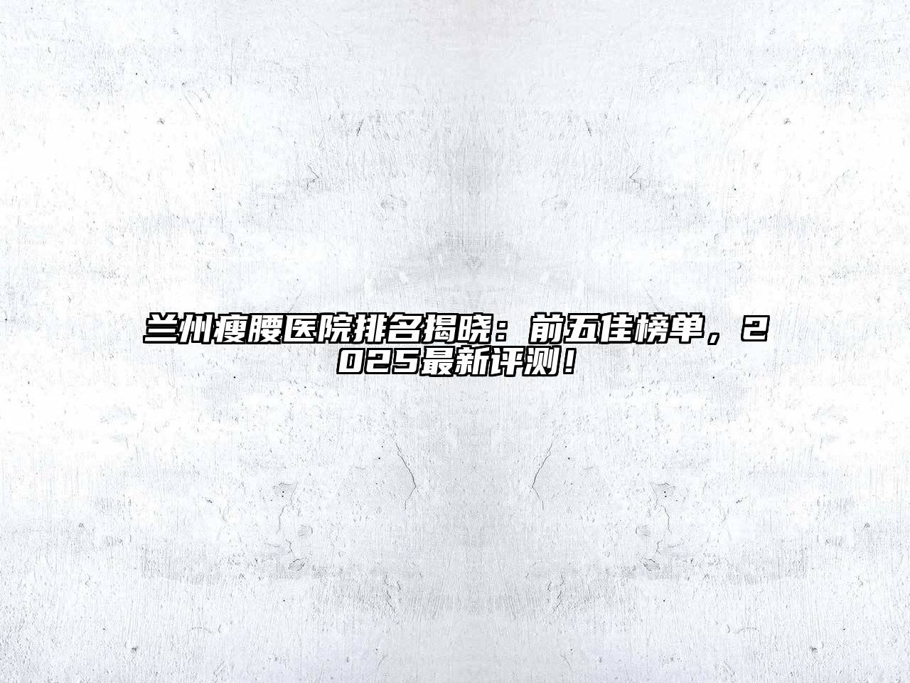 兰州瘦腰医院排名揭晓：前五佳榜单，2025最新评测！