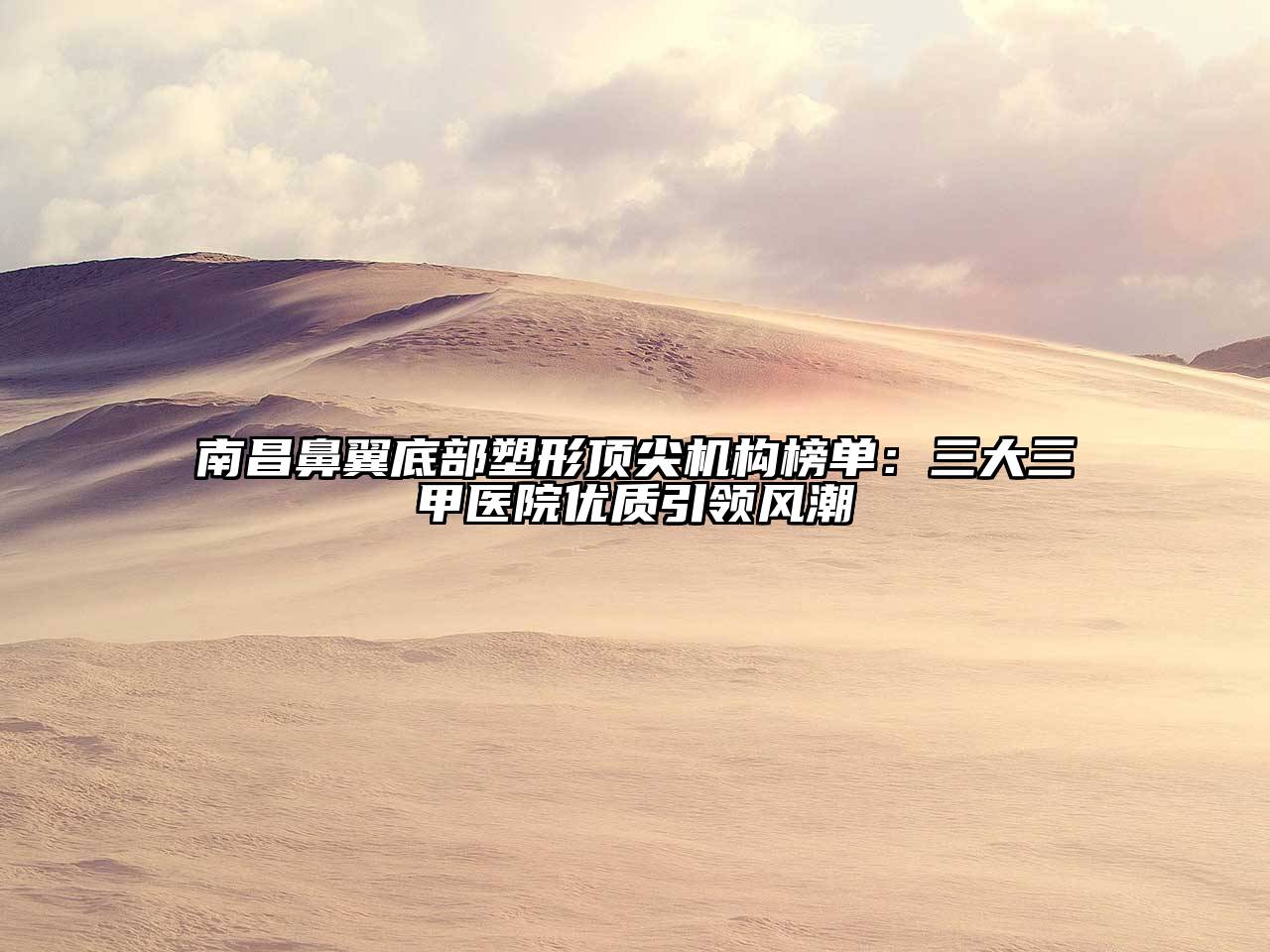 南昌鼻翼底部塑形顶尖机构榜单：三大三甲医院优质引领风潮
