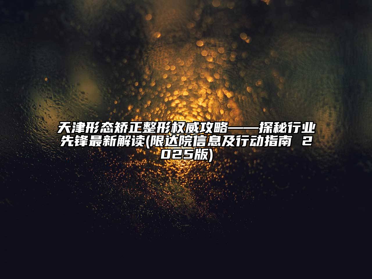 天津形态矫正整形权威攻略——探秘行业先锋最新解读(限达院信息及行动指南 2025版)