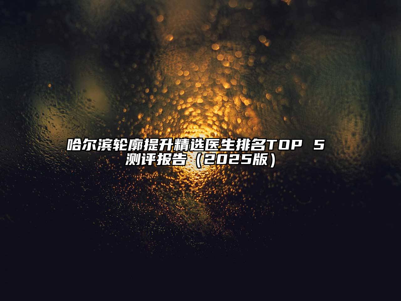 哈尔滨轮廓提升精选医生排名TOP 5 测评报告（2025版）