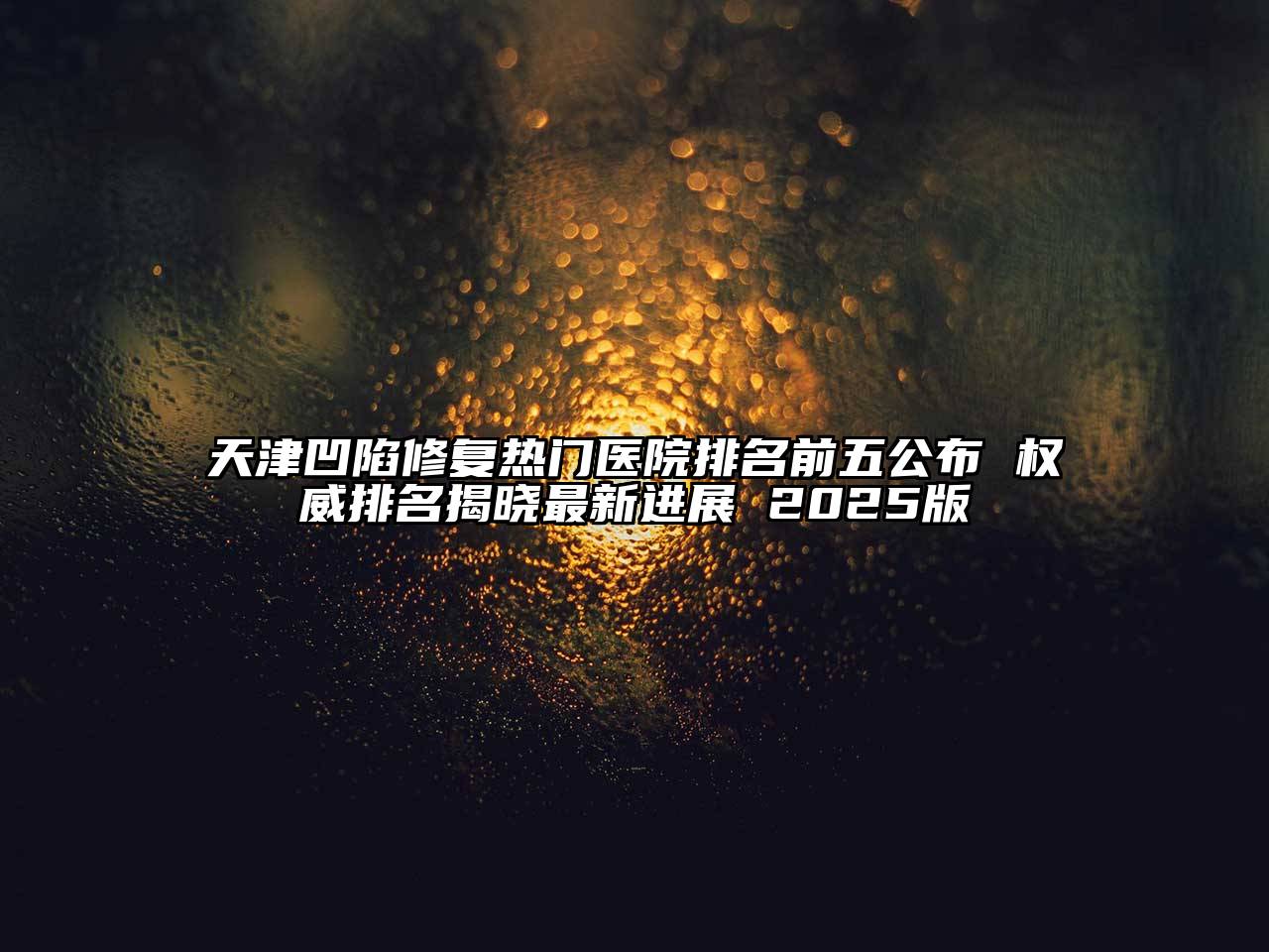 天津凹陷修复热门医院排名前五公布 权威排名揭晓最新进展 2025版