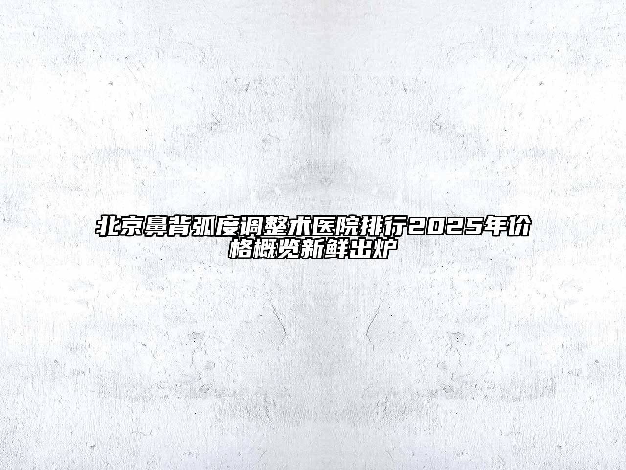 北京鼻背弧度调整术医院排行2025年价格概览新鲜出炉