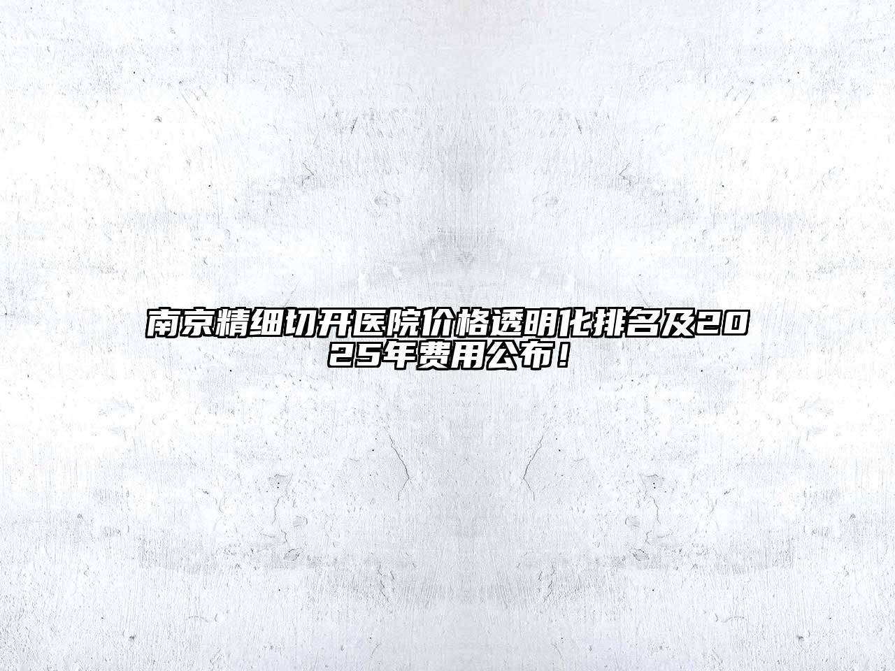 南京精细切开医院价格透明化排名及2025年费用公布！