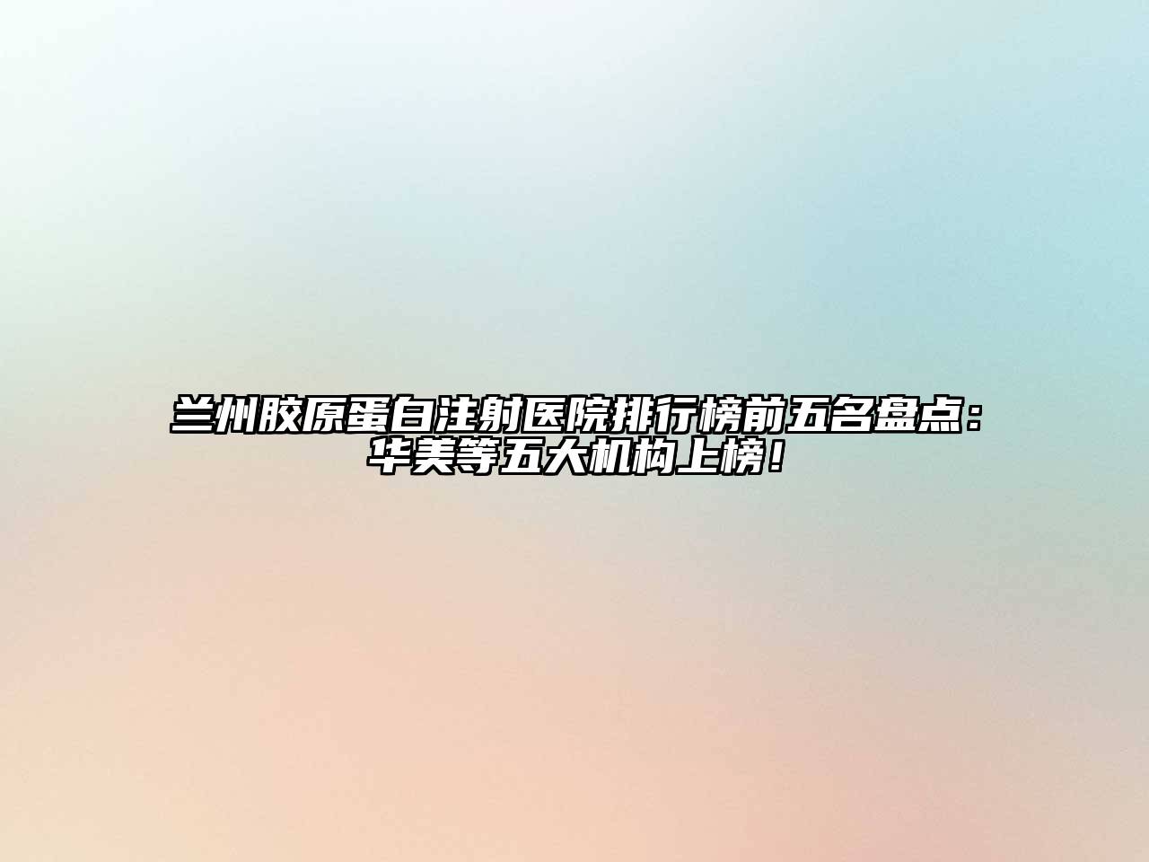 兰州胶原蛋白注射医院排行榜前五名盘点：华美等五大机构上榜！