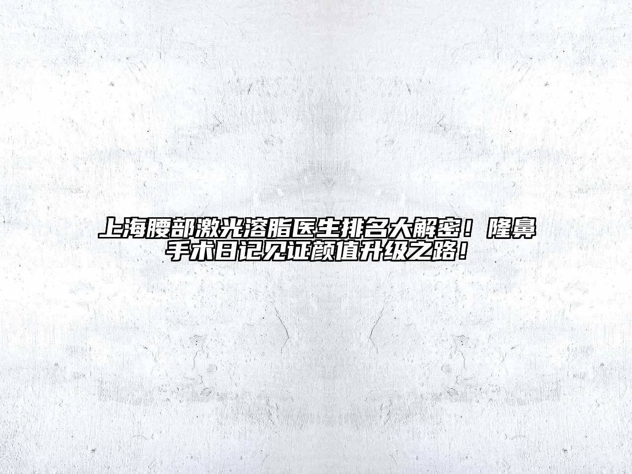 上海腰部激光溶脂医生排名大解密！隆鼻手术日记见证颜值升级之路！