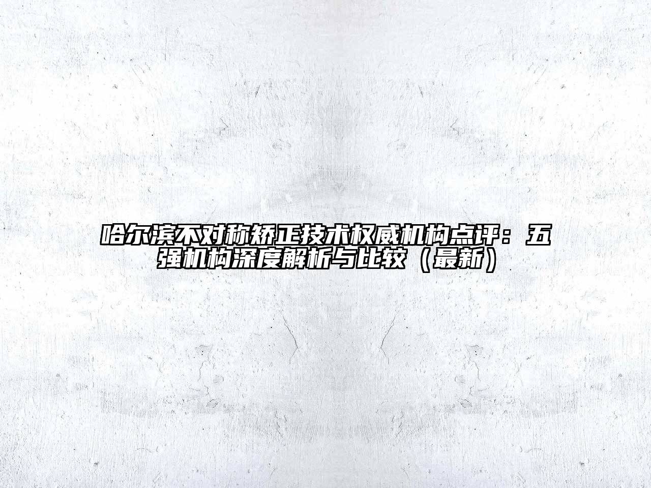 哈尔滨不对称矫正技术权威机构点评：五强机构深度解析与比较（最新）