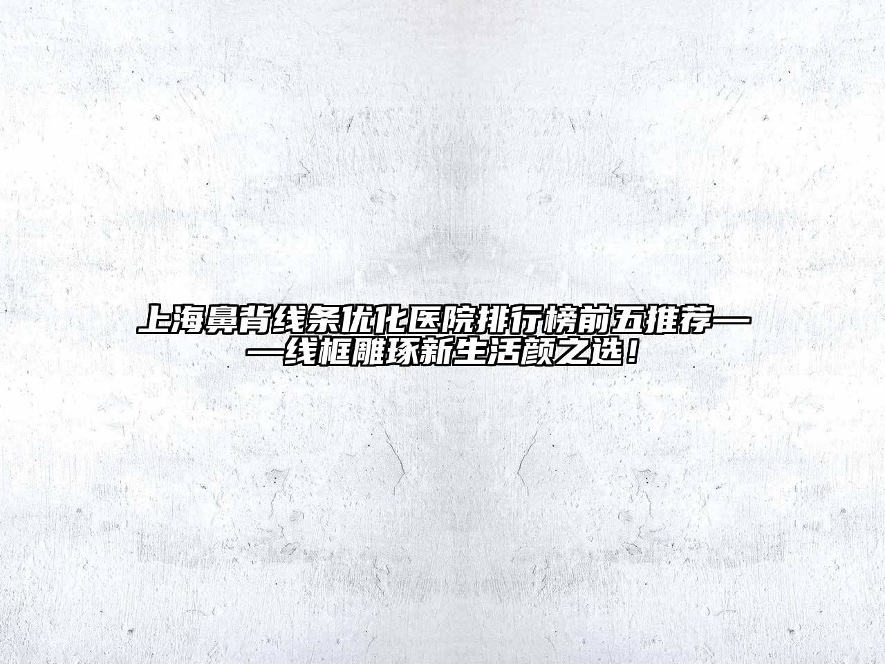 上海鼻背线条优化医院排行榜前五推荐——线框雕琢新生活颜之选！