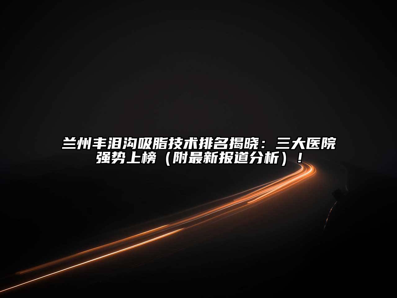 兰州丰泪沟吸脂技术排名揭晓：三大医院强势上榜（附最新报道分析）！
