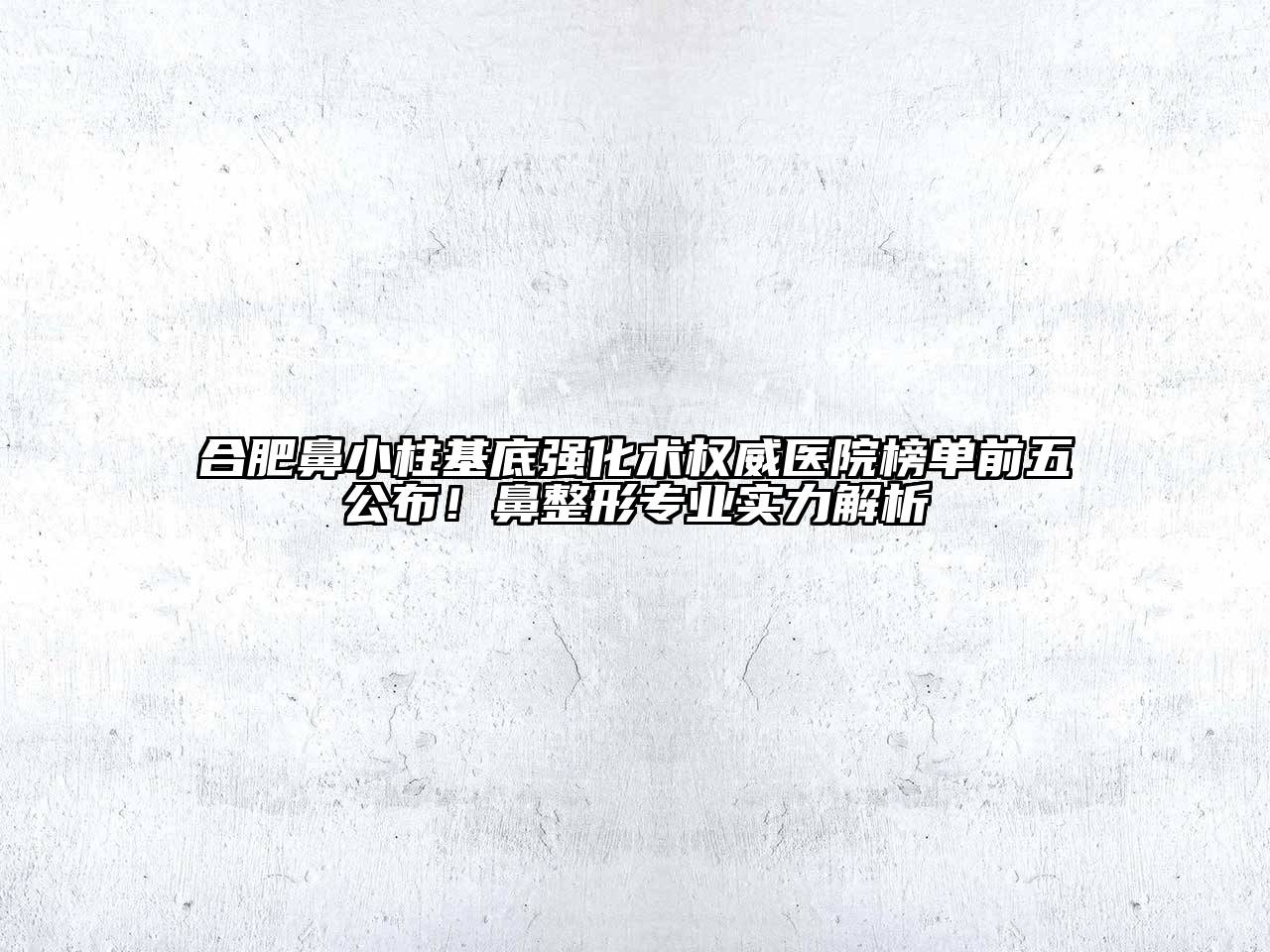 合肥鼻小柱基底强化术权威医院榜单前五公布！鼻整形专业实力解析